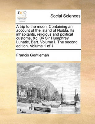 Book cover for A Trip to the Moon. Containing an Account of the Island of Noibla. Its Inhabitants, Religious and Political Customs, &C. by Sir Humphrey Lunatic, Bart. Volume I. the Second Edition. Volume 1 of 1