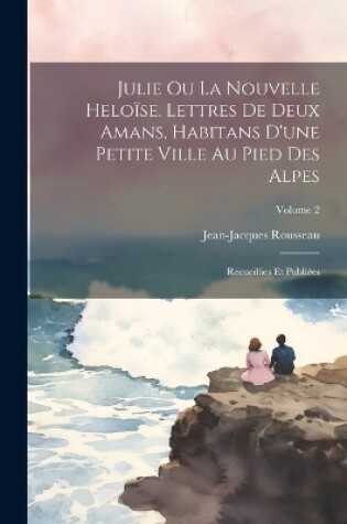 Cover of Julie ou La nouvelle Heloïse. Lettres de deux amans, habitans d'une petite ville au pied des Alpes; recueillies et publiées; Volume 2