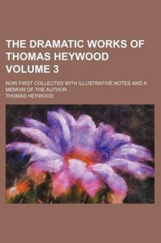 Cover of The Dramatic Works of Thomas Heywood Volume 3; Now First Collected with Illustrative Notes and a Memoir of the Author