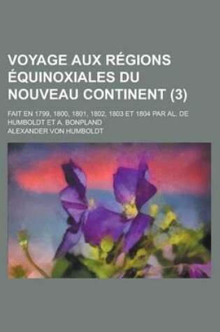 Cover of Voyage Aux Regions Equinoxiales Du Nouveau Continent (3); Fait En 1799, 1800, 1801, 1802, 1803 Et 1804 Par Al. de Humboldt Et A. Bonpland