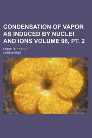 Cover of Condensation of Vapor as Induced by Nuclei and Ions Volume 96, PT. 2; Fourth Report