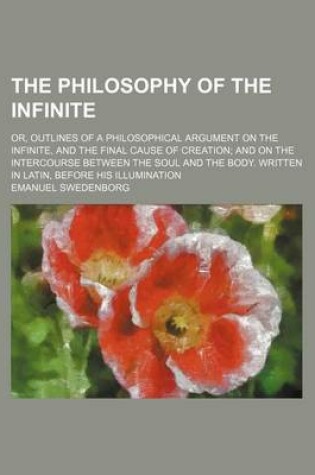 Cover of The Philosophy of the Infinite; Or, Outlines of a Philosophical Argument on the Infinite, and the Final Cause of Creation and on the Intercourse Between the Soul and the Body. Written in Latin, Before His Illumination