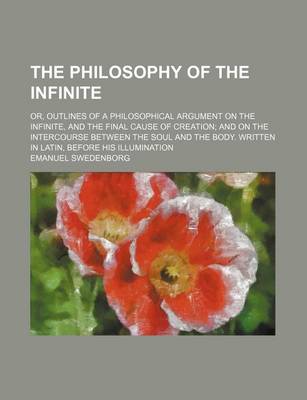 Book cover for The Philosophy of the Infinite; Or, Outlines of a Philosophical Argument on the Infinite, and the Final Cause of Creation and on the Intercourse Between the Soul and the Body. Written in Latin, Before His Illumination