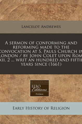 Cover of A Sermon of Conforming and Reforming Made to the Convocation at S. Pauls Church in London / By John Colet Upon ROM. XII, 2 ... Writ an Hundred and Fiftie Years Since (1661)