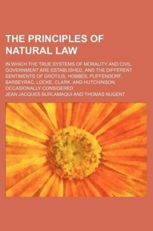 Cover of The Principles of Natural Law; In Which the True Systems of Morality and Civil Government Are Established, and the Different Sentiments of Grotius, Hobbes, Puffendorf, Barbeyrac, Locke, Clark, and Hutchinson, Occasionally Considered