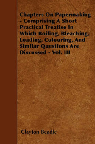 Cover of Chapters On Papermaking - Comprising A Short Practical Treatise In Which Boiling, Bleaching, Loading, Colouring, And Similar Questions Are Discussed - Vol. III