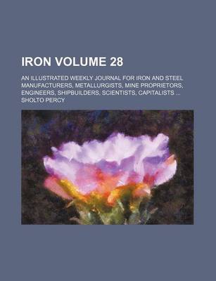 Book cover for Iron Volume 28; An Illustrated Weekly Journal for Iron and Steel Manufacturers, Metallurgists, Mine Proprietors, Engineers, Shipbuilders, Scientists, Capitalists ...