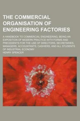 Cover of The Commercial Organisation of Engineering Factories; A Handbook to Commercial Engineering, Being an Exposition of Modern Practice with Forms and Precedents for the Use of Directors, Secretaries, Managers, Accountants, Cashiers, and All