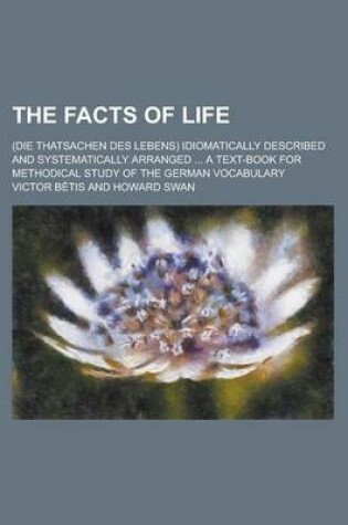 Cover of The Facts of Life; (Die Thatsachen Des Lebens) Idiomatically Described and Systematically Arranged ... a Text-Book for Methodical Study of the German