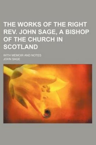 Cover of The Works of the Right REV. John Sage, a Bishop of the Church in Scotland (Volume 1); With Memoir and Notes