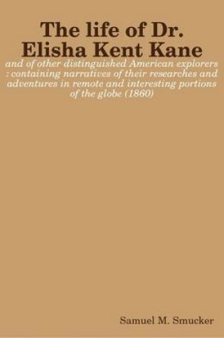 Cover of The Life of Dr. Elisha Kent Kane : and of Other Distinguished American Explorers : Containing Narratives of Their Researches and Adventures in Remote and Interesting Portions of the Globe (1860)