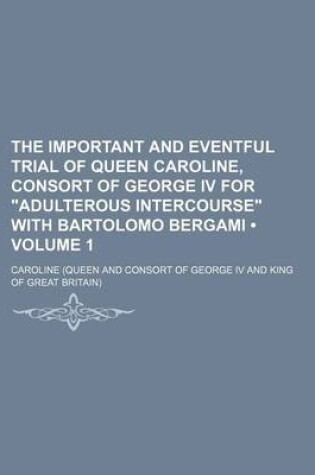 Cover of The Important and Eventful Trial of Queen Caroline, Consort of George IV for Adulterous Intercourse with Bartolomo Bergami (Volume 1)