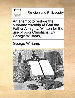 Book cover for An attempt to restore the supreme worship of God the Father Almighty. Written for the use of poor Christians. By George Williams, ...
