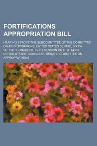 Cover of Fortifications Appropriation Bill; Hearing Before the Subcommittee of the Committee on Appropriations, United States Senate, Sixty-Fourth Congress, First Session on H. R. 14303