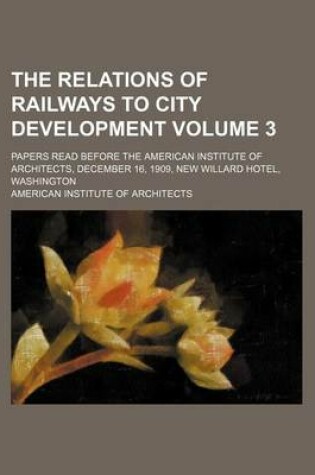 Cover of The Relations of Railways to City Development; Papers Read Before the American Institute of Architects, December 16, 1909, New Willard Hotel, Washington Volume 3