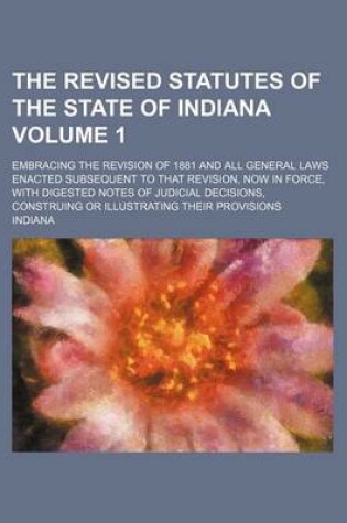 Cover of The Revised Statutes of the State of Indiana Volume 1; Embracing the Revision of 1881 and All General Laws Enacted Subsequent to That Revision, Now in Force, with Digested Notes of Judicial Decisions, Construing or Illustrating Their Provisions