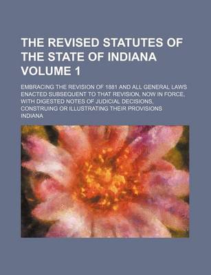 Book cover for The Revised Statutes of the State of Indiana Volume 1; Embracing the Revision of 1881 and All General Laws Enacted Subsequent to That Revision, Now in Force, with Digested Notes of Judicial Decisions, Construing or Illustrating Their Provisions