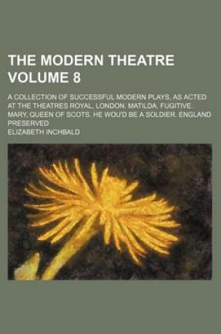 Cover of The Modern Theatre Volume 8; A Collection of Successful Modern Plays, as Acted at the Theatres Royal, London. Matilda. Fugitive. Mary, Queen of Scots. He Wou'd Be a Soldier. England Preserved