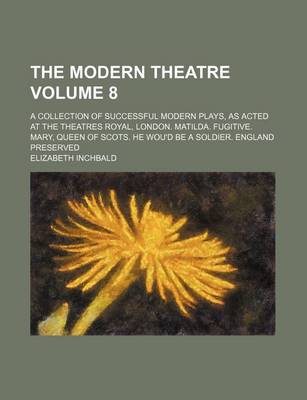 Book cover for The Modern Theatre Volume 8; A Collection of Successful Modern Plays, as Acted at the Theatres Royal, London. Matilda. Fugitive. Mary, Queen of Scots. He Wou'd Be a Soldier. England Preserved