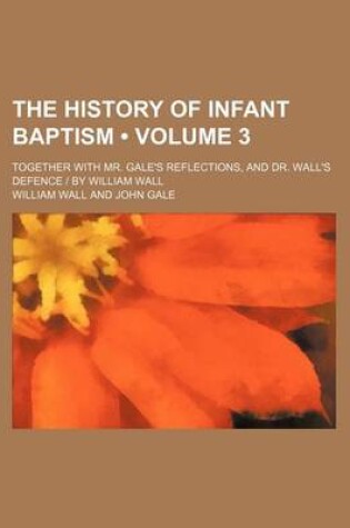 Cover of The History of Infant Baptism (Volume 3); Together with Mr. Gale's Reflections, and Dr. Wall's Defence - By William Wall