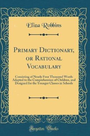 Cover of Primary Dictionary, or Rational Vocabulary: Consisting of Nearly Four Thousand Words Adapted to the Comprehension of Children, and Designed for the Younger Classes in Schools (Classic Reprint)