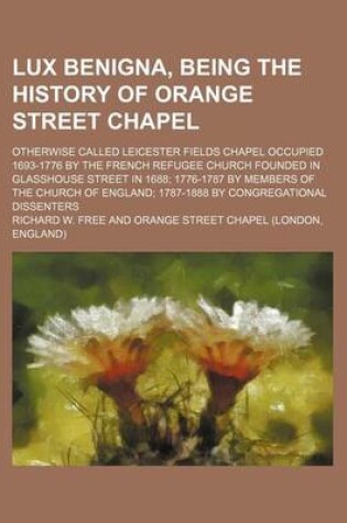 Cover of Lux Benigna, Being the History of Orange Street Chapel; Otherwise Called Leicester Fields Chapel Occupied 1693-1776 by the French Refugee Church Founded in Glasshouse Street in 1688; 1776-1787 by Members of the Church of England; 1787-1888 by Congregation