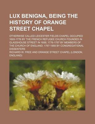 Book cover for Lux Benigna, Being the History of Orange Street Chapel; Otherwise Called Leicester Fields Chapel Occupied 1693-1776 by the French Refugee Church Founded in Glasshouse Street in 1688; 1776-1787 by Members of the Church of England; 1787-1888 by Congregation