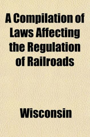 Cover of A Compilation of Laws Affecting the Regulation of Railroads; Published by the Railroad Commission of Wisconsin. August 1909