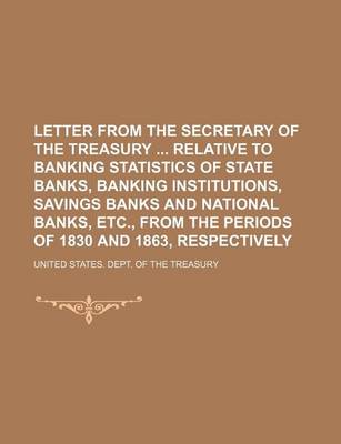 Book cover for Letter from the Secretary of the Treasury Relative to Banking Statistics of State Banks, Banking Institutions, Savings Banks and National Banks, Etc., from the Periods of 1830 and 1863, Respectively