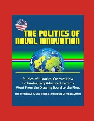 Book cover for The Politics of Naval Innovation - Studies of Historical Cases of How Technologically Advanced Systems Went From the Drawing Board to the Fleet, the Tomahawk Cruise Missile, and AEGIS Combat System