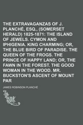 Cover of The Extravaganzas of J. R. Planche, Esq., (Somerset Herald) 1825-1871 Volume 4; The Island of Jewels. Cymon and Iphigenia. King Charming Or, the Blue Bird of Paradise. the Queen of the Frogs. the Prince of Happy Land Or, the Fawn in the Forest. the Good