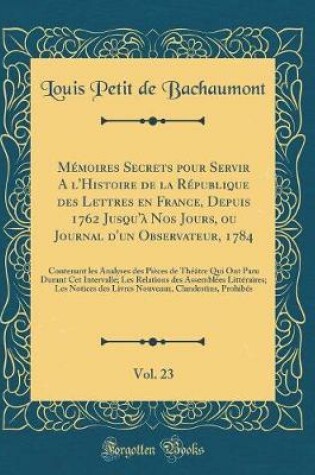 Cover of Memoires Secrets Pour Servir a l'Histoire de la Republique Des Lettres En France, Depuis 1762 Jusqu'a Nos Jours, Ou Journal d'Un Observateur, 1784, Vol. 23