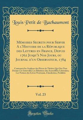 Book cover for Memoires Secrets Pour Servir a l'Histoire de la Republique Des Lettres En France, Depuis 1762 Jusqu'a Nos Jours, Ou Journal d'Un Observateur, 1784, Vol. 23