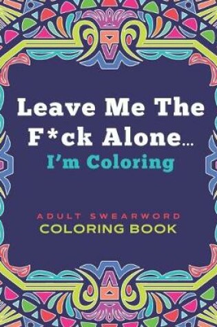 Cover of Leave Me The F*ck Alone... I'm Coloring - ADULT SWEARWORD COLORING BOOK