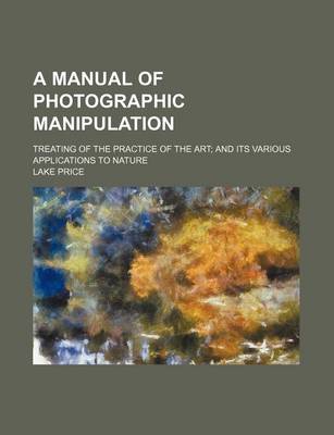 Book cover for A Manual of Photographic Manipulation; Treating of the Practice of the Art; And Its Various Applications to Nature