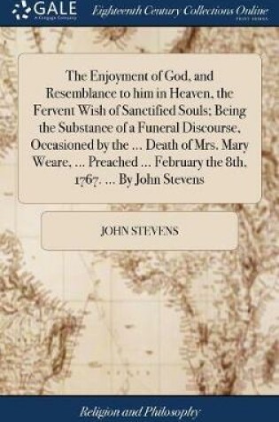 Cover of The Enjoyment of God, and Resemblance to Him in Heaven, the Fervent Wish of Sanctified Souls; Being the Substance of a Funeral Discourse, Occasioned by the ... Death of Mrs. Mary Weare, ... Preached ... February the 8th, 1767. ... by John Stevens