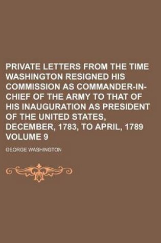 Cover of Private Letters from the Time Washington Resigned His Commission as Commander-In-Chief of the Army to That of His Inauguration as President of the United States, December, 1783, to April, 1789 Volume 9