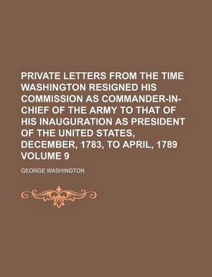 Book cover for Private Letters from the Time Washington Resigned His Commission as Commander-In-Chief of the Army to That of His Inauguration as President of the United States, December, 1783, to April, 1789 Volume 9