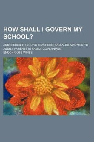 Cover of How Shall I Govern My School?; Addressed to Young Teachers and Also Adapted to Assist Parents in Family Government