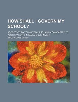 Book cover for How Shall I Govern My School?; Addressed to Young Teachers and Also Adapted to Assist Parents in Family Government