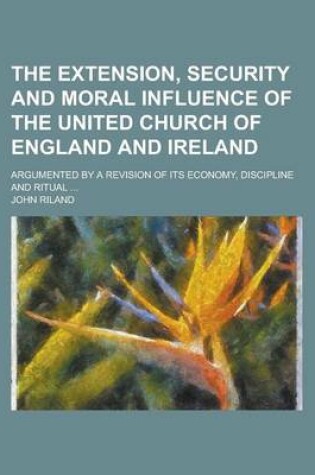 Cover of The Extension, Security and Moral Influence of the United Church of England and Ireland; Argumented by a Revision of Its Economy, Discipline and Ritual ...