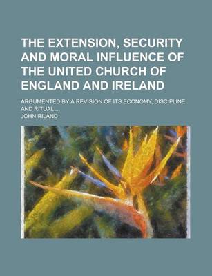 Book cover for The Extension, Security and Moral Influence of the United Church of England and Ireland; Argumented by a Revision of Its Economy, Discipline and Ritual ...