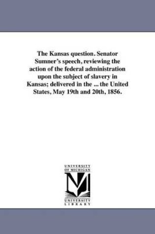 Cover of The Kansas Question. Senator Sumner's Speech, Reviewing the Action of the Federal Administration Upon the Subject of Slavery in Kansas; Delivered in the ... the United States, May 19th and 20th, 1856.