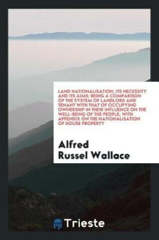 Cover of Land Nationalisation, Its Necessity and Its Aims; Being a Comparison of the System of Landlord and Tenant with That of Occupying Ownership in Their Influence on the Well-Being of the People; With Appendix on the Nationalisation of House Property