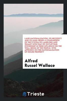 Book cover for Land Nationalisation, Its Necessity and Its Aims; Being a Comparison of the System of Landlord and Tenant with That of Occupying Ownership in Their Influence on the Well-Being of the People; With Appendix on the Nationalisation of House Property