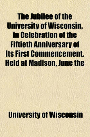 Cover of The Jubilee of the University of Wisconsin, in Celebration of the Fiftieth Anniversary of Its First Commencement, Held at Madison, June the