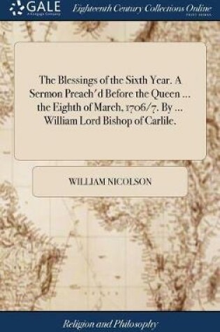 Cover of The Blessings of the Sixth Year. a Sermon Preach'd Before the Queen ... the Eighth of March, 1706/7. by ... William Lord Bishop of Carlile.