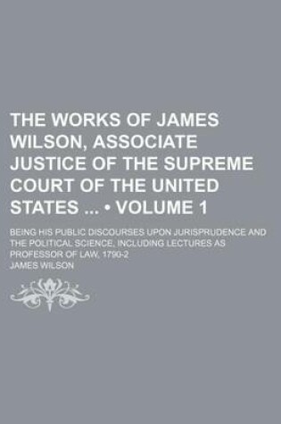 Cover of The Works of James Wilson, Associate Justice of the Supreme Court of the United States (Volume 1); Being His Public Discourses Upon Jurisprudence and the Political Science, Including Lectures as Professor of Law, 1790-2