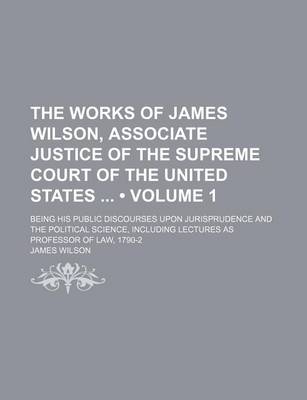 Book cover for The Works of James Wilson, Associate Justice of the Supreme Court of the United States (Volume 1); Being His Public Discourses Upon Jurisprudence and the Political Science, Including Lectures as Professor of Law, 1790-2