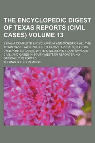 Cover of The Encyclopedic Digest of Texas Reports (Civil Cases) Volume 13; Being a Complete Encyclopedia and Digest of All the Texas Case Law (Civil) Up to 49 Civil Appeals, Posey's Unreported Cases, White & Willson's Texas Appeals Civil, and Cases in Southwestern Repo